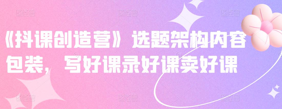 《抖课创造营》选题架构内容包装,写好课录好课卖好课-恒创联盟资源网