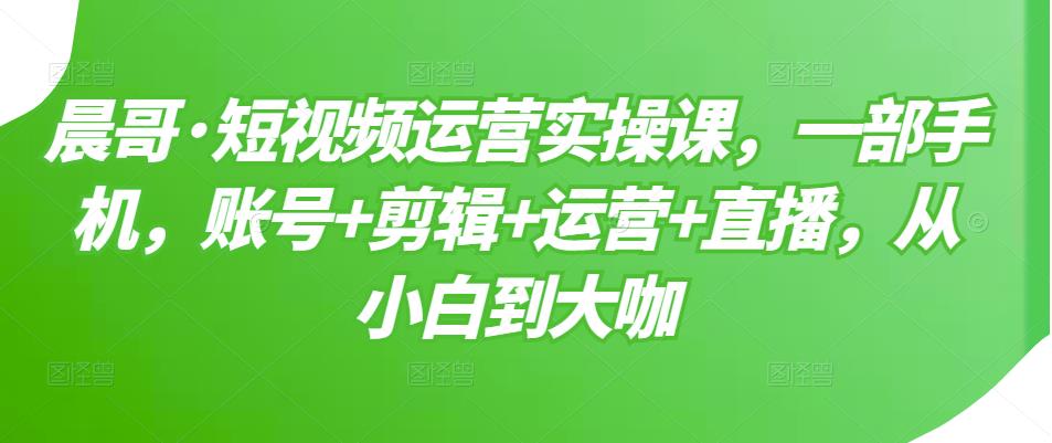 晨哥·短视频运营实操课,一部手机,账号+剪辑+运营+直播,从小白到大咖-恒创联盟资源网