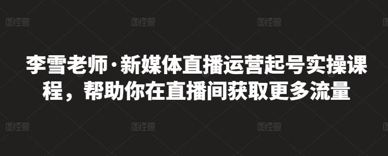 李雪老师·新媒体直播运营起号实操课程,帮助你在直播间获取更多流量-恒创联盟资源网