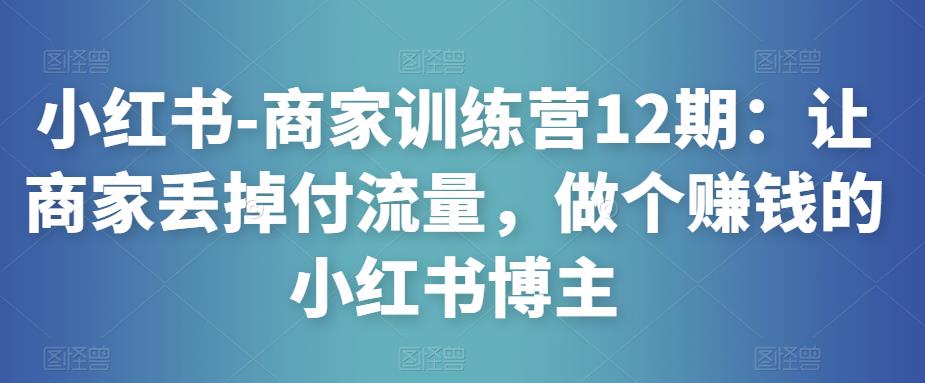 小红书-商家训练营12期：让商家丢掉付流量，做个赚钱的小红书博主-恒创联盟资源网