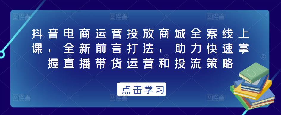 抖音电商运营投放商城全案线上课，全新前言打法，助力快速掌握直播带货运营和投流策略-恒创联盟资源网