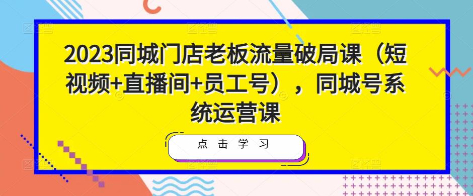 2023同城门店老板流量破局课（短视频+直播间+员工号），同城号系统运营课-恒创联盟资源网
