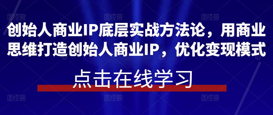 创始人商业IP底层实战方法论，用商业思维打造创始人商业IP，优化变现模式-恒创联盟资源网