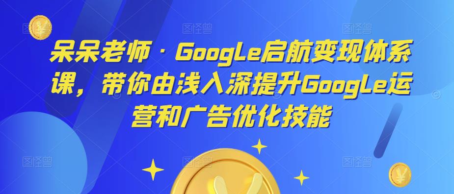 呆呆老师·Google启航变现体系课，带你由浅入深提升Google运营和广告优化技能-恒创联盟资源网