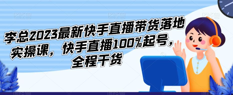李总2023最新快手直播带货落地实操课，快手直播100%起号，全程干货-恒创联盟资源网