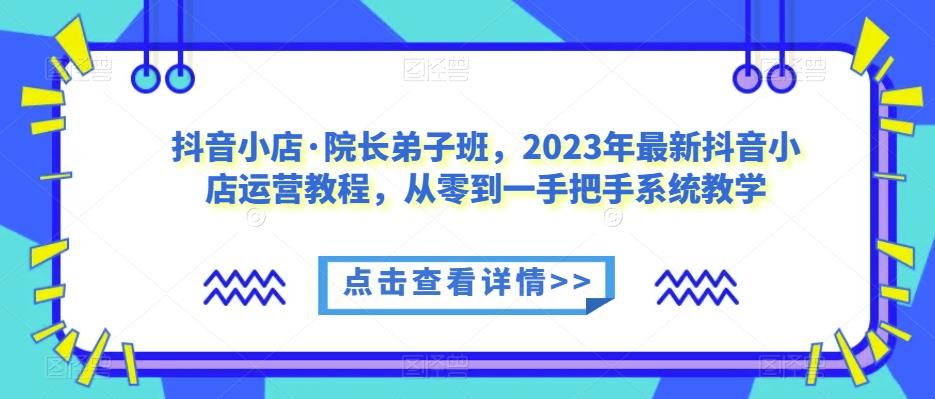 抖音小店·院长弟子班，2023年最新抖音小店运营教程，从零到一手把手系统教学-恒创联盟资源网