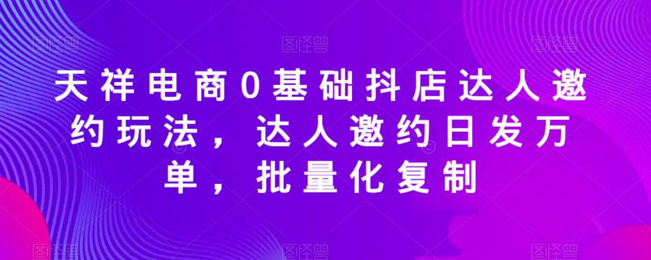 天祥电商0基础抖店达人邀约玩法，达人邀约日发万单，批量化复制-恒创联盟资源网