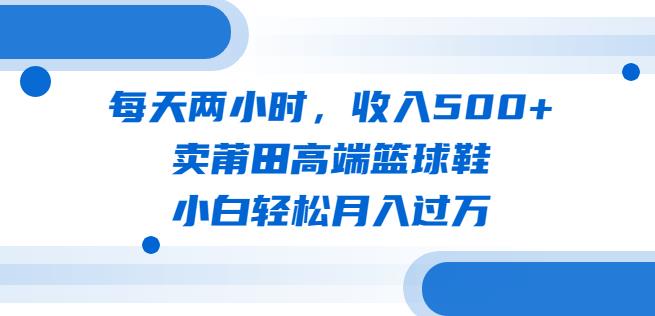 每天两小时，收入500+，卖莆田高端篮球鞋，小白轻松月入过万（教程+素材）【揭秘】-恒创联盟资源网