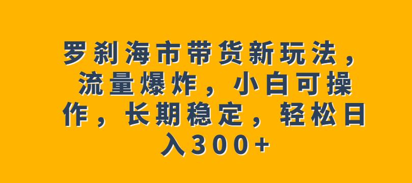 罗刹海市带货新玩法，流量爆炸，小白可操作，长期稳定，轻松日入300+【揭秘】-恒创联盟资源网