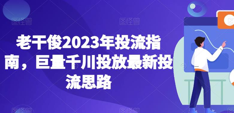 老干俊2023年投流指南,巨量千川投放最新投流思路-恒创联盟资源网