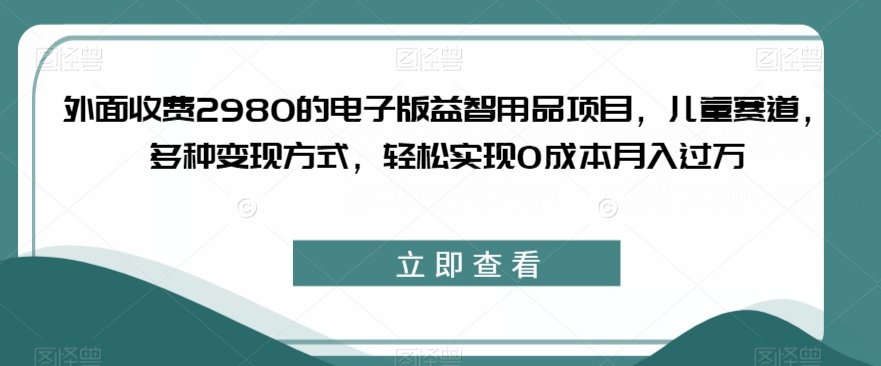 外面收费2980的电子版益智用品项目，儿童赛道，多种变现方式，轻松实现0成本月入过万【揭秘】-恒创联盟资源网