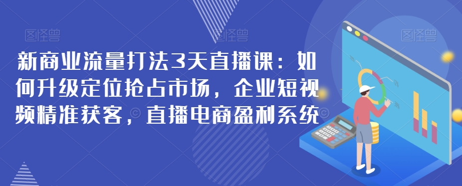 新商业流量打法3天直播课：如何升级定位抢占市场，企业短视频精准获客，直播电商盈利系统-恒创联盟资源网
