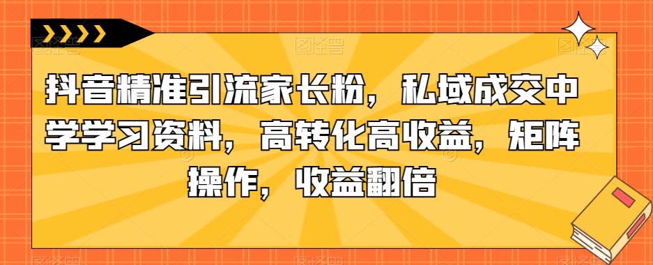 抖音精准引流家长粉，私域成交中学学习资料，高转化高收益，矩阵操作，收益翻倍【揭秘】-恒创联盟资源网