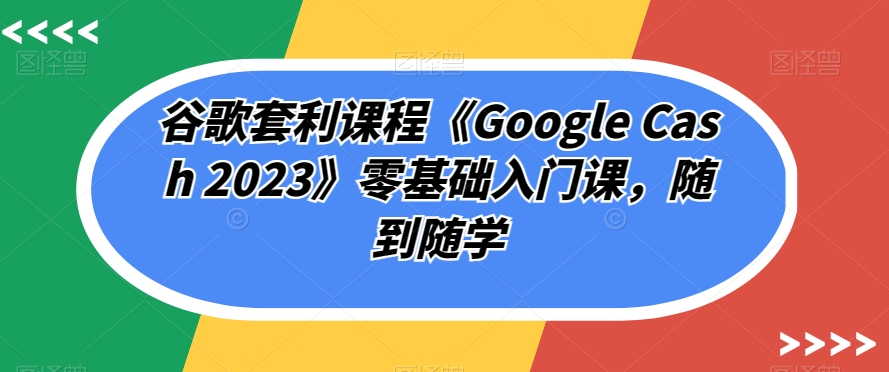 谷歌套利课程《Google Cash 2023》零基础入门课，随到随学-恒创联盟资源网