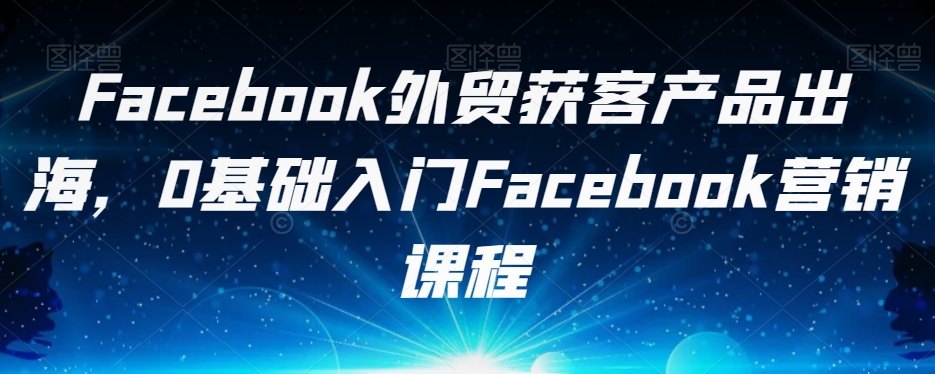 Facebook外贸获客产品出海，0基础入门Facebook营销课程-恒创联盟资源网