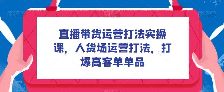 直播带货运营打法实操课,人货场运营打法,打爆高客单单品-恒创联盟资源网