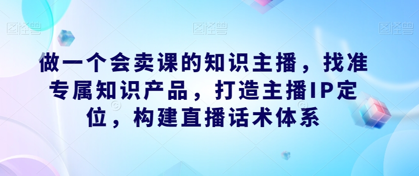做一个会卖课的知识主播，找准专属知识产品，打造主播IP定位，构建直播话术体系-恒创联盟资源网
