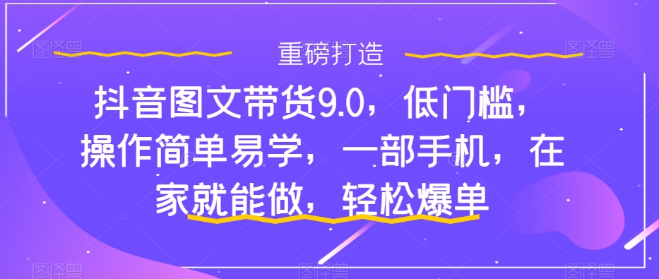 抖音图文带货9.0，低门槛，操作简单易学，一部手机，在家就能做，轻松爆单-恒创联盟资源网