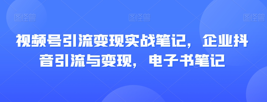 视频号引流变现实战笔记，企业抖音引流与变现，电子书笔记-恒创联盟资源网