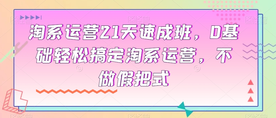 淘系运营21天速成班，0基础轻松搞定淘系运营，不做假把式-恒创联盟资源网