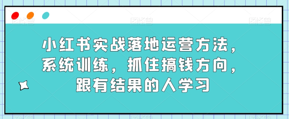 小红书实战落地运营方法，系统训练，抓住搞钱方向，跟有结果的人学习-恒创联盟资源网