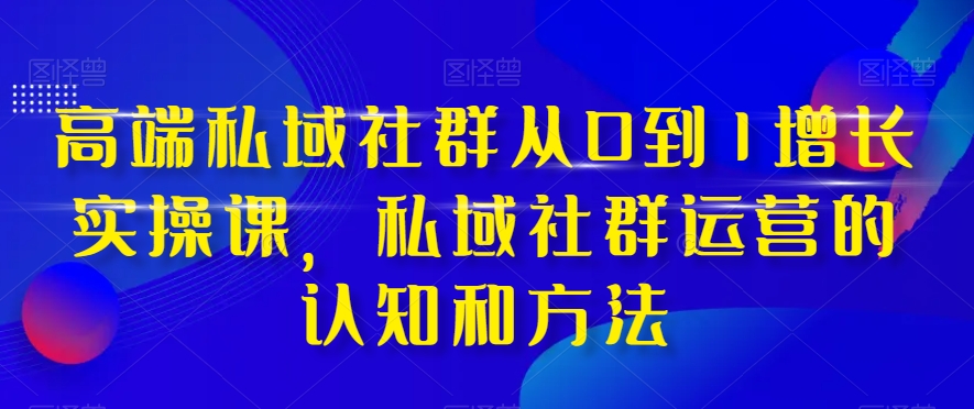 高端私域社群从0到1增长实操课，私域社群运营的认知和方法-恒创联盟资源网