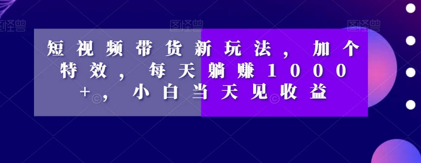 短视频带货新玩法，加个特效，每天躺赚1000+，小白当天见收益【揭秘】-恒创联盟资源网