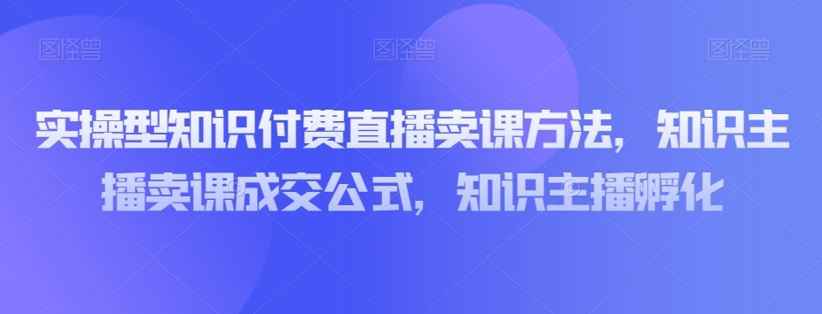 实操型知识付费直播卖课方法，知识主播卖课成交公式，知识主播孵化-恒创联盟资源网