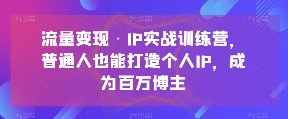 流量变现·IP实战训练营，普通人也能打造个人IP，成为百万博主-恒创联盟资源网