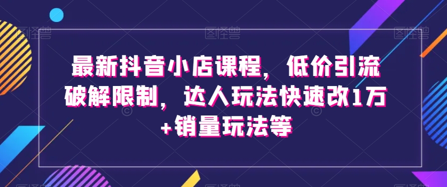 最新抖音小店课程，低价引流破解限制，达人玩法快速改1万+销量玩法等-恒创联盟资源网