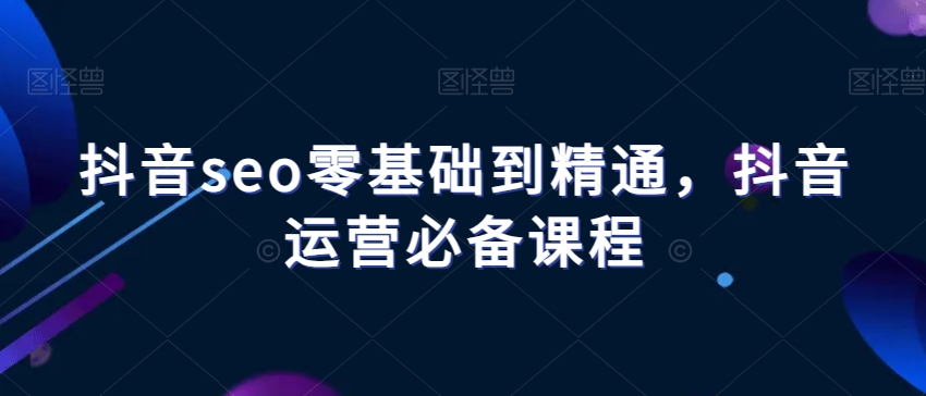 抖音seo零基础到精通，抖音运营必备课程-恒创联盟资源网