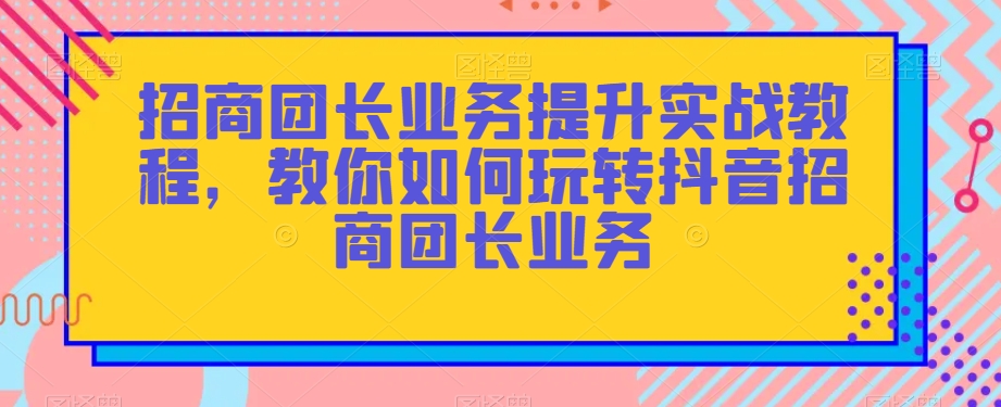 招商团长业务提升实战教程，教你如何玩转抖音招商团长业务-恒创联盟资源网