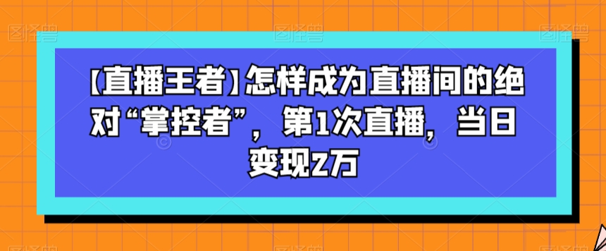 【直播王者】怎样成为直播间的绝对“掌控者”，第1次直播，当日变现2万-恒创联盟资源网