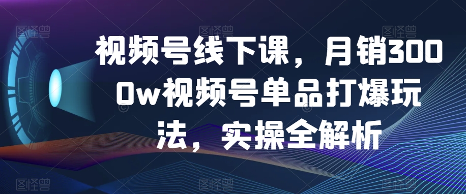 视频号线下课，月销3000w视频号单品打爆玩法，实操全解析-恒创联盟资源网