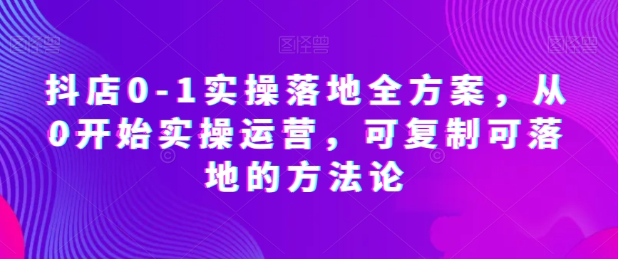 抖店0-1实操落地全方案，从0开始实操运营，可复制可落地的方法论-恒创联盟资源网