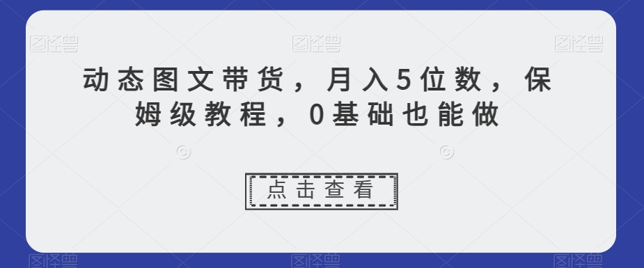 动态图文带货，月入5位数，保姆级教程，0基础也能做【揭秘】-恒创联盟资源网