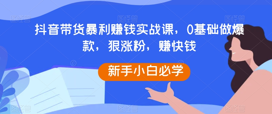抖音带货暴利赚钱实战课，0基础做爆款，狠涨粉，赚快钱-恒创联盟资源网