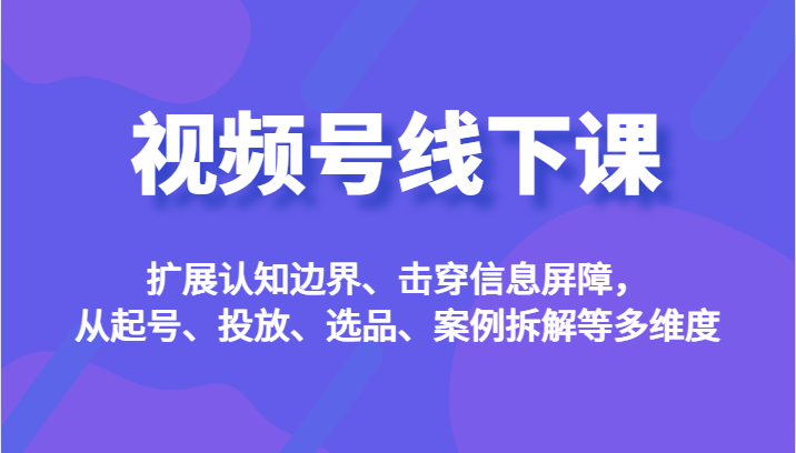 视频号线下课，扩展认知边界、击穿信息屏障，从起号、投放、选品、案例拆解等多维度-恒创联盟资源网