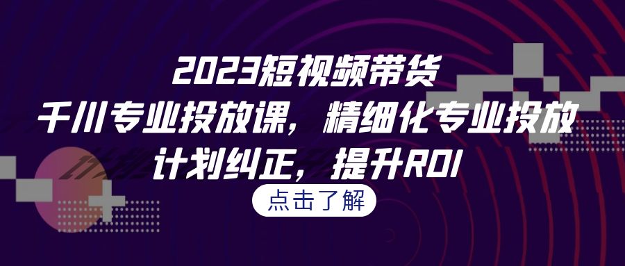 2023短视频带货-千川专业投放课，精细化专业投放，计划纠正，提升ROI-恒创联盟资源网