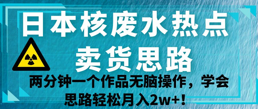 日本核废水热点卖货思路，两分钟一个作品无脑操作，学会思路轻松月入2w+！-恒创联盟资源网