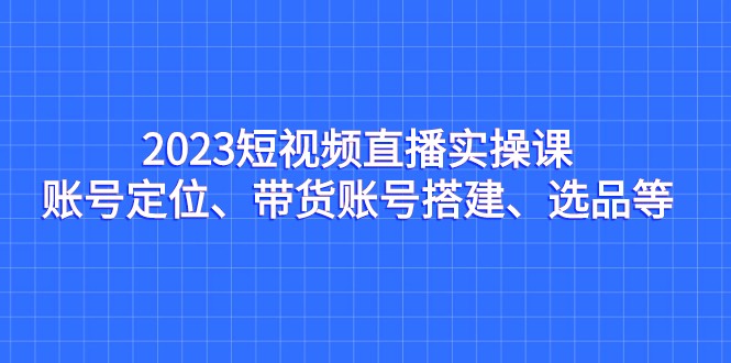 2023短视频直播实操课，账号定位、带货账号搭建、选品等-恒创联盟资源网