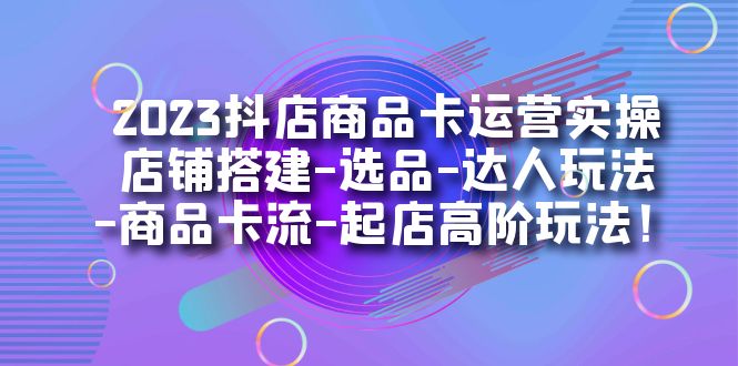 2023抖店商品卡运营实操：店铺搭建-选品-达人玩法-商品卡流-起店高阶玩玩-恒创联盟资源网