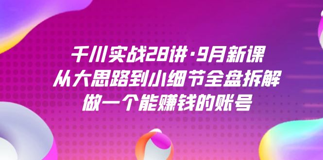 千川实战28讲·9月新课：从大思路到小细节全盘拆解，做一个能赚钱的账号-恒创联盟资源网