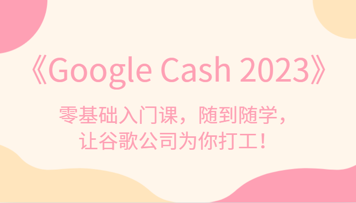 《Google Cash 2023》零基础入门课，随到随学，让谷歌公司为你打工！-恒创联盟资源网