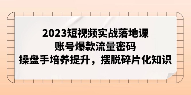 2023短视频实战落地课，账号爆款流量密码，操盘手培养提升，摆脱碎片化知识-恒创联盟资源网