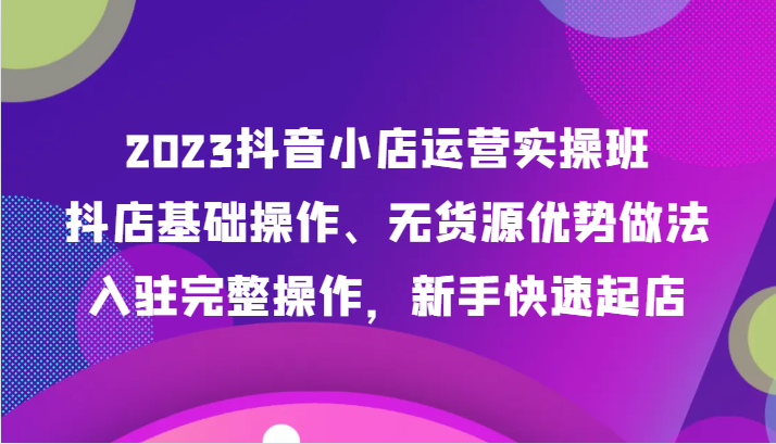 2023抖音小店运营实操班,抖店基础操作、无货源优势做法,入驻完整操作,新手快速起店-恒创联盟资源网