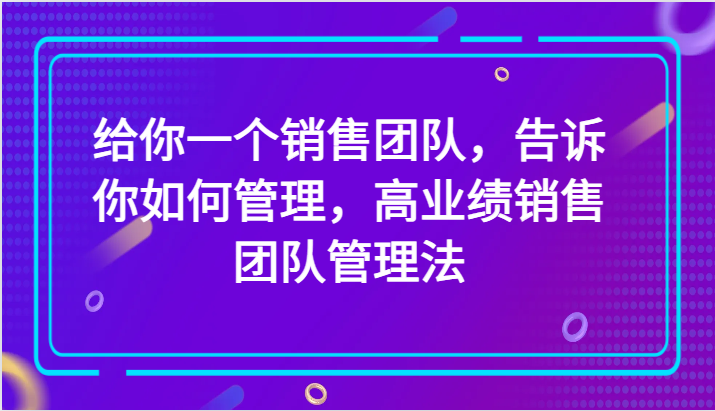 给你一个销售团队，告诉你如何管理，高业绩销售团队管理法（89节课）-恒创联盟资源网