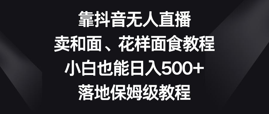 靠抖音无人直播，卖和面、花样面试教程，小白也能日入500+，落地保姆级教程-恒创联盟资源网