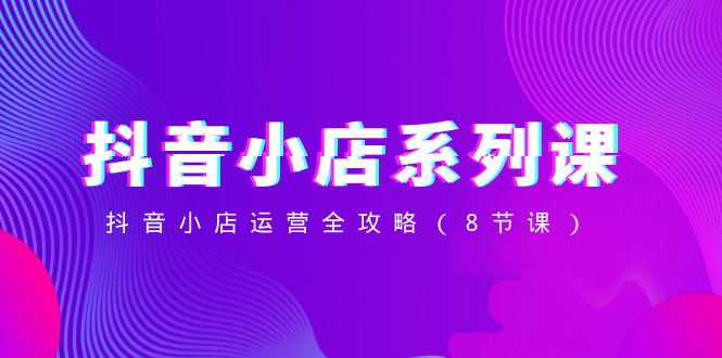 抖音小店系列课,抖音小店运营全攻略(8节课)-恒创联盟资源网