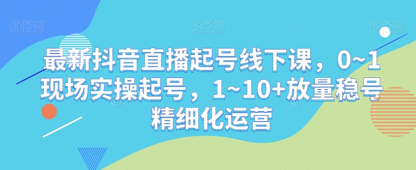最新抖音直播起号线下课，0~1现场实操起号，1~10+放量稳号精细化运营-恒创联盟资源网